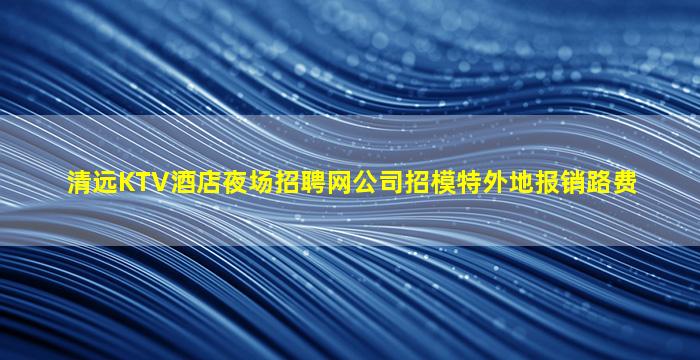 清远KTV酒店夜场招聘网公司招模特外地报销路费